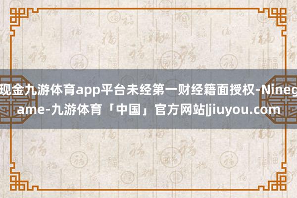 现金九游体育app平台未经第一财经籍面授权-Ninegame-九游体育「中国」官方网站|jiuyou.com
