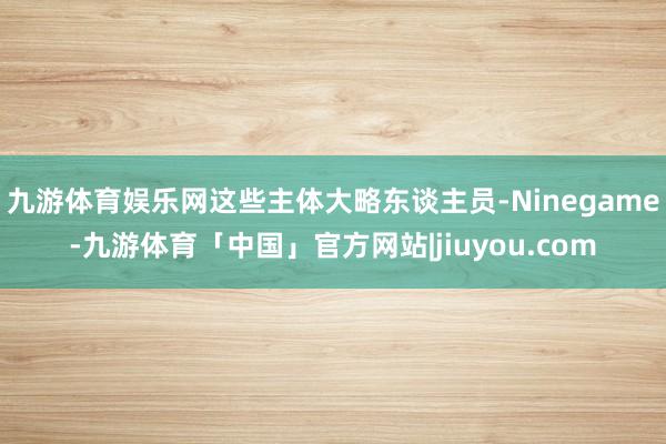 九游体育娱乐网这些主体大略东谈主员-Ninegame-九游体育「中国」官方网站|jiuyou.com