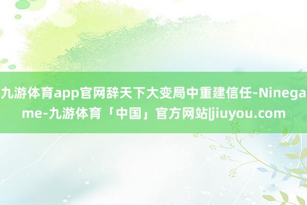 九游体育app官网辞天下大变局中重建信任-Ninegame-九游体育「中国」官方网站|jiuyou.com
