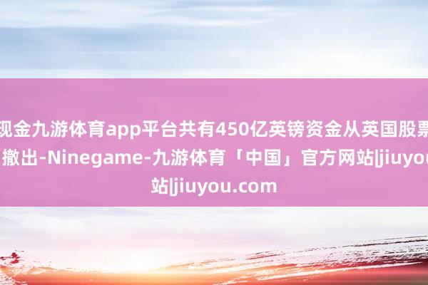 现金九游体育app平台共有450亿英镑资金从英国股票基金中撤出-Ninegame-九游体育「中国」官方网站|jiuyou.com