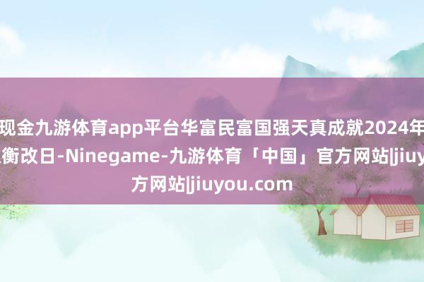 现金九游体育app平台华富民富国强天真成就2024年四季报权衡改日-Ninegame-九游体育「中国」官方网站|jiuyou.com
