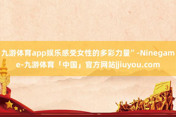 九游体育app娱乐感受女性的多彩力量”-Ninegame-九游体育「中国」官方网站|jiuyou.com