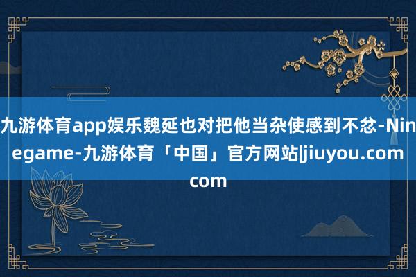 九游体育app娱乐魏延也对把他当杂使感到不忿-Ninegame-九游体育「中国」官方网站|jiuyou.com