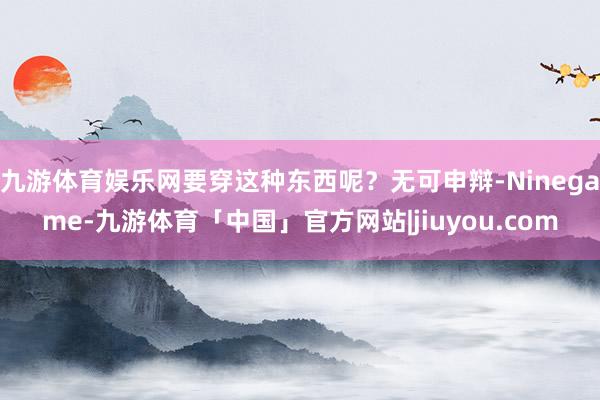 九游体育娱乐网要穿这种东西呢？无可申辩-Ninegame-九游体育「中国」官方网站|jiuyou.com