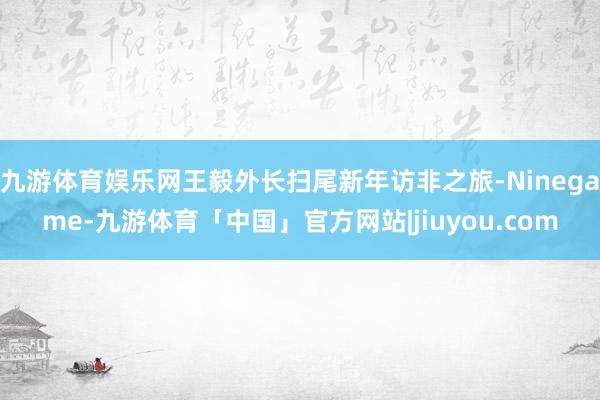 九游体育娱乐网王毅外长扫尾新年访非之旅-Ninegame-九游体育「中国」官方网站|jiuyou.com