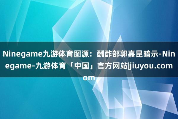 Ninegame九游体育图源：酬酢部郭嘉昆暗示-Ninegame-九游体育「中国」官方网站|jiuyou.com