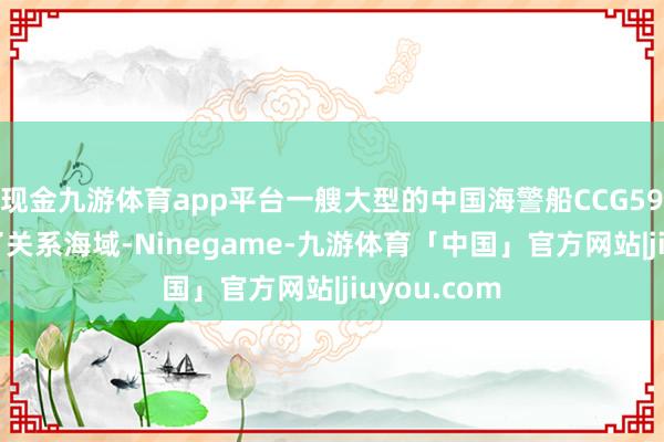 现金九游体育app平台一艘大型的中国海警船CCG5901号到达了关系海域-Ninegame-九游体育「中国」官方网站|jiuyou.com