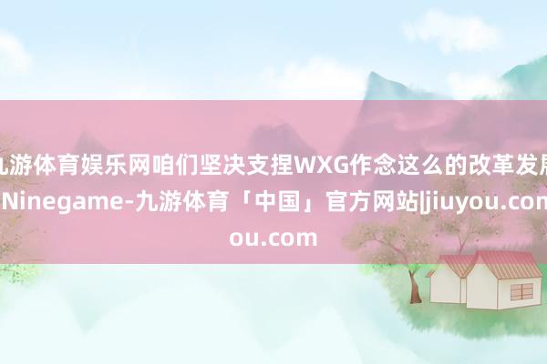 九游体育娱乐网　　咱们坚决支捏WXG作念这么的改革发展-Ninegame-九游体育「中国」官方网站|jiuyou.com
