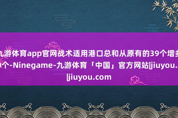 九游体育app官网战术适用港口总和从原有的39个增多至60个-Ninegame-九游体育「中国」官方网站|jiuyou.com