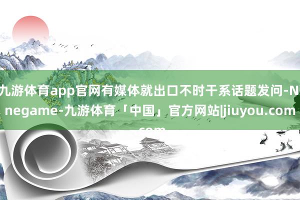 九游体育app官网有媒体就出口不时干系话题发问-Ninegame-九游体育「中国」官方网站|jiuyou.com