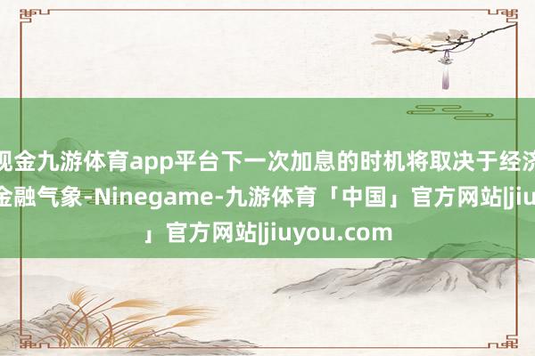 现金九游体育app平台下一次加息的时机将取决于经济、通胀和金融气象-Ninegame-九游体育「中国」官方网站|jiuyou.com