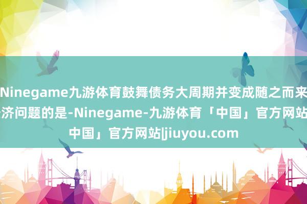 Ninegame九游体育鼓舞债务大周期并变成随之而来的大商场和经济问题的是-Ninegame-九游体育「中国」官方网站|jiuyou.com
