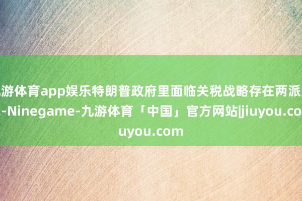 九游体育app娱乐特朗普政府里面临关税战略存在两派意见-Ninegame-九游体育「中国」官方网站|jiuyou.com