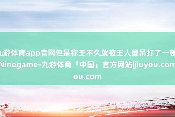 九游体育app官网但是称王不久就被王人国吊打了一顿-Ninegame-九游体育「中国」官方网站|jiuyou.com