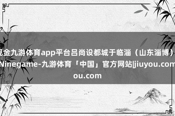 现金九游体育app平台吕尚设都城于临淄（山东淄博）-Ninegame-九游体育「中国」官方网站|jiuyou.com