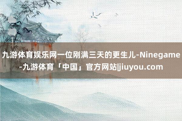 九游体育娱乐网一位刚满三天的更生儿-Ninegame-九游体育「中国」官方网站|jiuyou.com