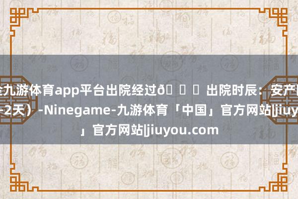 现金九游体育app平台出院经过🎉出院时辰：安产随时出院（1-2天）-Ninegame-九游体育「中国」官方网站|jiuyou.com