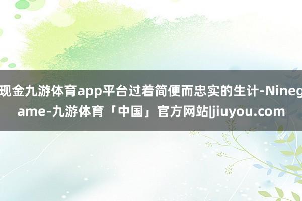现金九游体育app平台过着简便而忠实的生计-Ninegame-九游体育「中国」官方网站|jiuyou.com