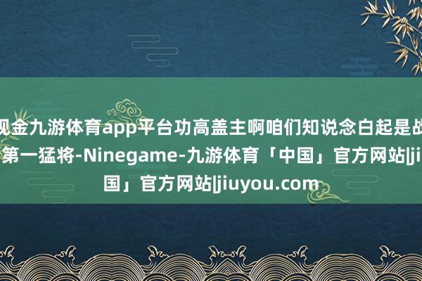 现金九游体育app平台功高盖主啊咱们知说念白起是战国时期秦国第一猛将-Ninegame-九游体育「中国」官方网站|jiuyou.com