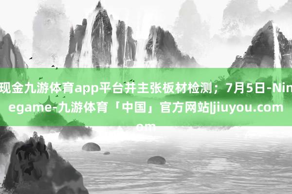 现金九游体育app平台并主张板材检测；7月5日-Ninegame-九游体育「中国」官方网站|jiuyou.com
