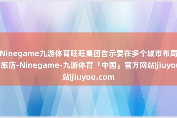 Ninegame九游体育旺旺集团告示要在多个城市布局神旺大旅店-Ninegame-九游体育「中国」官方网站|jiuyou.com