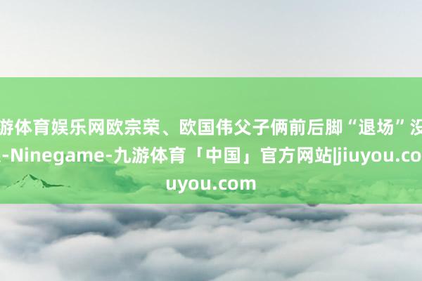 九游体育娱乐网欧宗荣、欧国伟父子俩前后脚“退场”没关系-Ninegame-九游体育「中国」官方网站|jiuyou.com