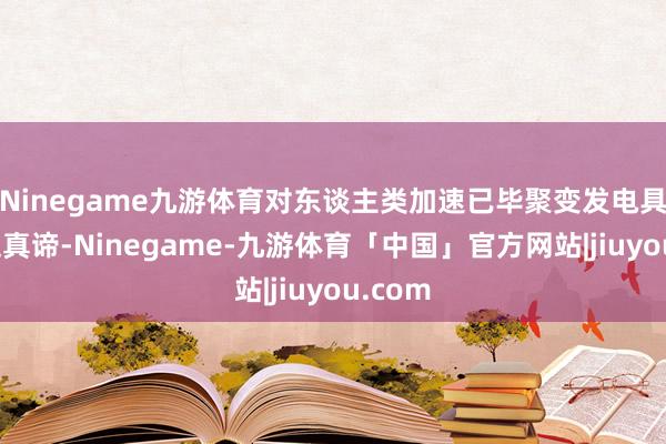 Ninegame九游体育对东谈主类加速已毕聚变发电具有蹙迫真谛-Ninegame-九游体育「中国」官方网站|jiuyou.com