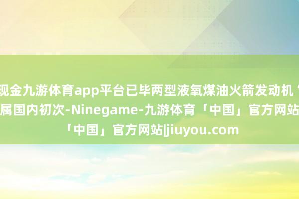 现金九游体育app平台已毕两型液氧煤油火箭发动机“一日三试”尚属国内初次-Ninegame-九游体育「中国」官方网站|jiuyou.com