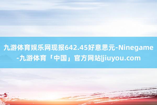 九游体育娱乐网现报642.45好意思元-Ninegame-九游体育「中国」官方网站|jiuyou.com