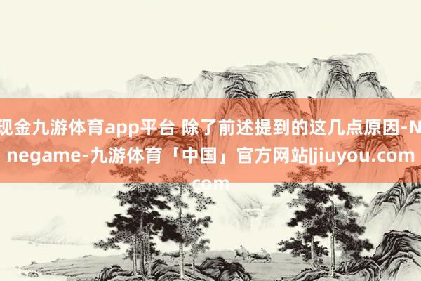 现金九游体育app平台 除了前述提到的这几点原因-Ninegame-九游体育「中国」官方网站|jiuyou.com