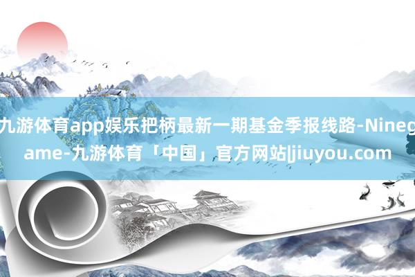 九游体育app娱乐把柄最新一期基金季报线路-Ninegame-九游体育「中国」官方网站|jiuyou.com