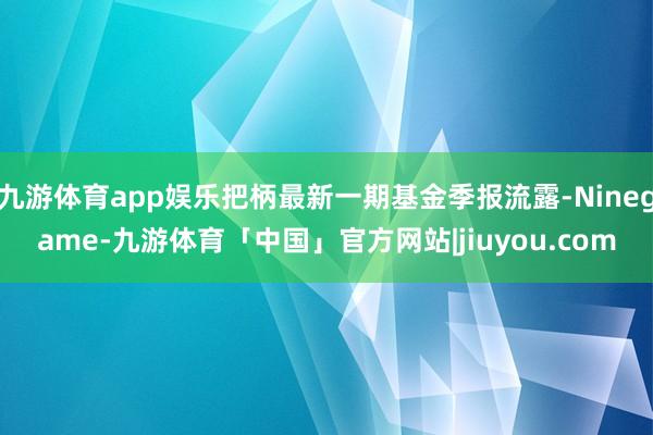 九游体育app娱乐把柄最新一期基金季报流露-Ninegame-九游体育「中国」官方网站|jiuyou.com