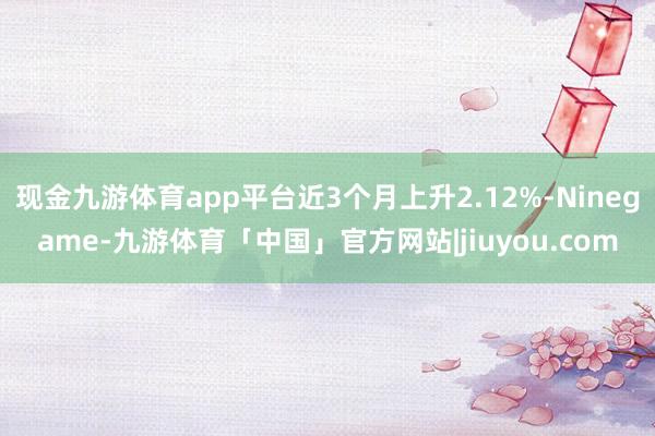 现金九游体育app平台近3个月上升2.12%-Ninegame-九游体育「中国」官方网站|jiuyou.com