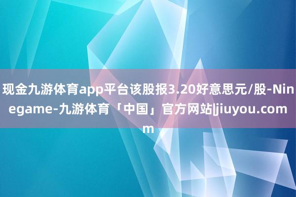现金九游体育app平台该股报3.20好意思元/股-Ninegame-九游体育「中国」官方网站|jiuyou.com