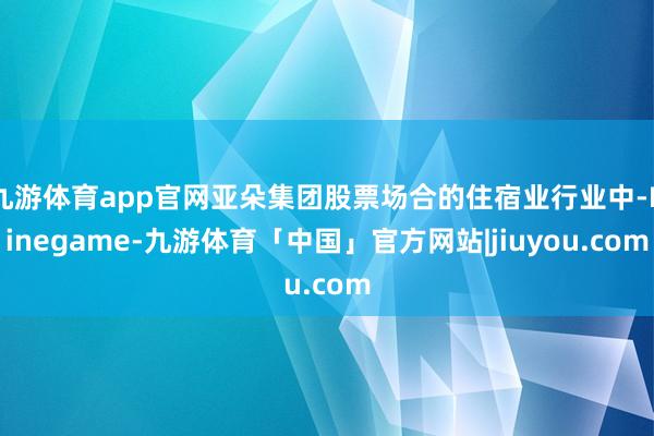 九游体育app官网亚朵集团股票场合的住宿业行业中-Ninegame-九游体育「中国」官方网站|jiuyou.com