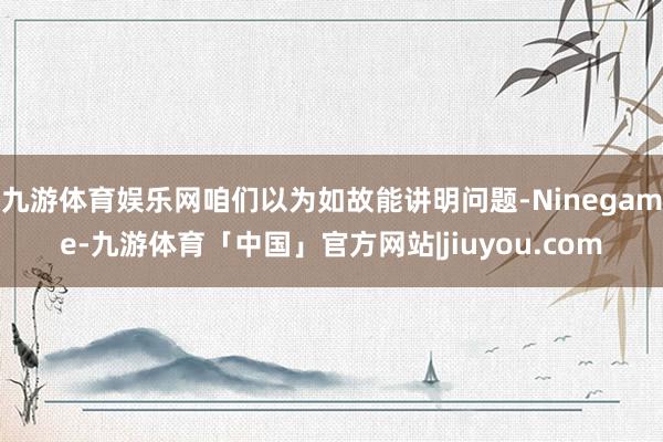 九游体育娱乐网咱们以为如故能讲明问题-Ninegame-九游体育「中国」官方网站|jiuyou.com