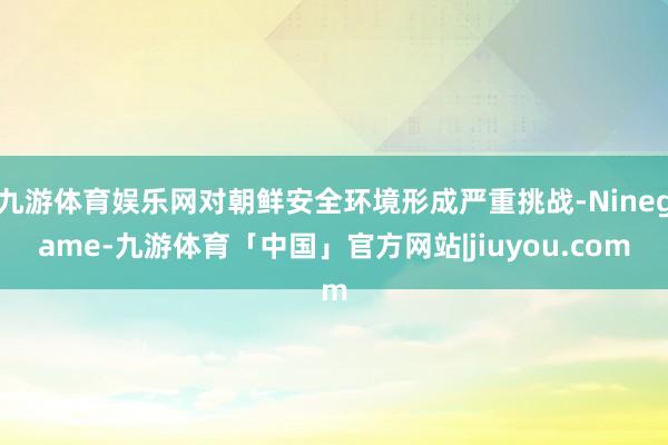 九游体育娱乐网对朝鲜安全环境形成严重挑战-Ninegame-九游体育「中国」官方网站|jiuyou.com