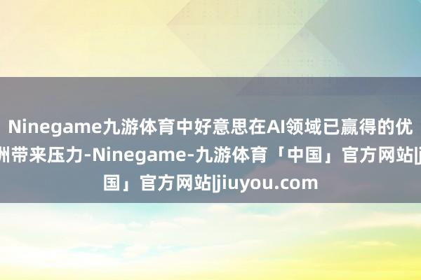 Ninegame九游体育中好意思在AI领域已赢得的优异收成给欧洲带来压力-Ninegame-九游体育「中国」官方网站|jiuyou.com