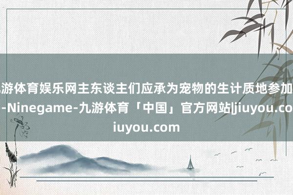 九游体育娱乐网主东谈主们应承为宠物的生计质地参加更多-Ninegame-九游体育「中国」官方网站|jiuyou.com