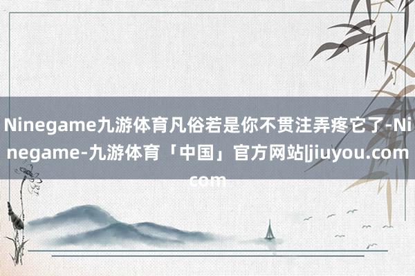 Ninegame九游体育凡俗若是你不贯注弄疼它了-Ninegame-九游体育「中国」官方网站|jiuyou.com