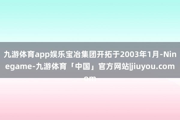 九游体育app娱乐宝冶集团开拓于2003年1月-Ninegame-九游体育「中国」官方网站|jiuyou.com