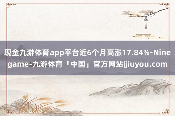 现金九游体育app平台近6个月高涨17.84%-Ninegame-九游体育「中国」官方网站|jiuyou.com
