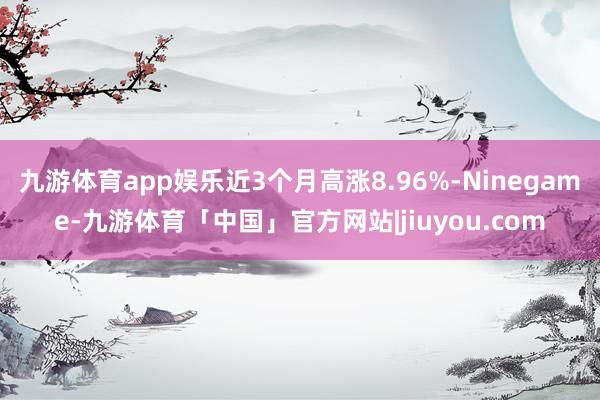 九游体育app娱乐近3个月高涨8.96%-Ninegame-九游体育「中国」官方网站|jiuyou.com