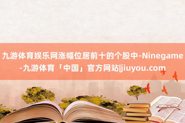 九游体育娱乐网涨幅位居前十的个股中-Ninegame-九游体育「中国」官方网站|jiuyou.com