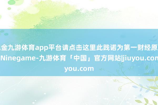 现金九游体育app平台请点击这里此践诺为第一财经原创-Ninegame-九游体育「中国」官方网站|jiuyou.com