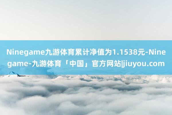 Ninegame九游体育累计净值为1.1538元-Ninegame-九游体育「中国」官方网站|jiuyou.com