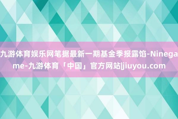 九游体育娱乐网笔据最新一期基金季报露馅-Ninegame-九游体育「中国」官方网站|jiuyou.com