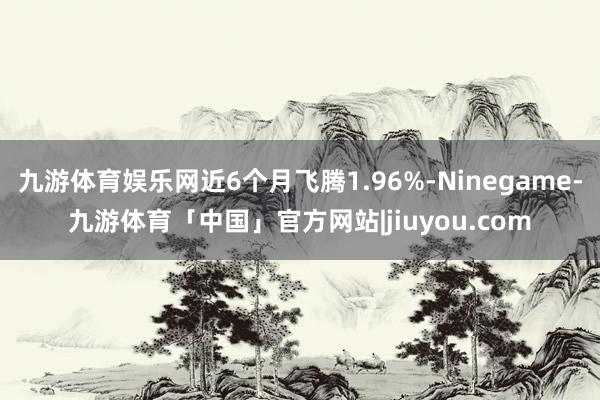九游体育娱乐网近6个月飞腾1.96%-Ninegame-九游体育「中国」官方网站|jiuyou.com