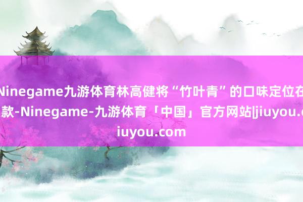 Ninegame九游体育林高健将“竹叶青”的口味定位在微弱款-Ninegame-九游体育「中国」官方网站|jiuyou.com