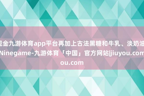 现金九游体育app平台再加上古法黑糖和牛乳、淡奶油-Ninegame-九游体育「中国」官方网站|jiuyou.com